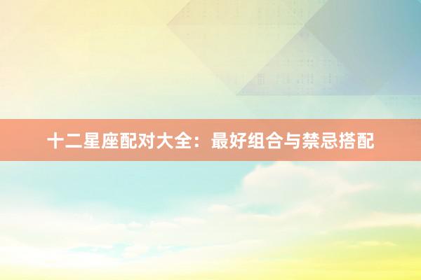 十二星座配对大全:最好组合与禁忌搭配