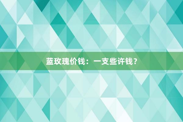 蓝玫瑰价钱：一支些许钱？