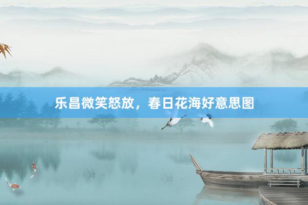 乐昌微笑怒放，春日花海好意思图